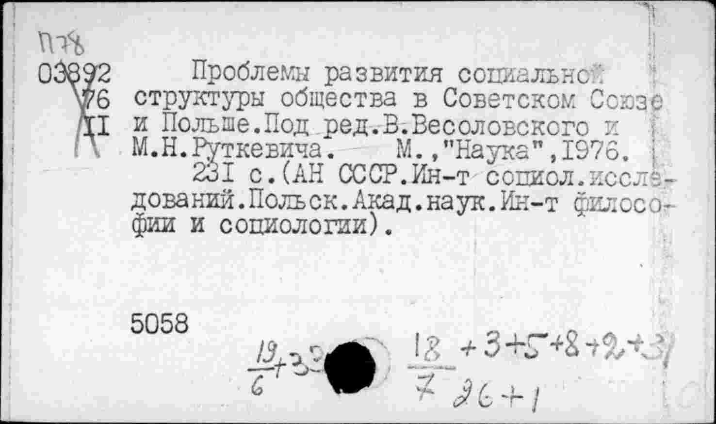 ﻿о
392 Проблемы развития социально
\(76 структуры общества в Советском Союзе Т1 и Польше.Под ред.В.Весоловсксго и
\ М.Н.Руткевича.	М. .’’Наука",1976.
231 с.(АН СССР.Ин-т сопиол.иссле? дова кий.Поль ск.Акад.наук.Ин-т фил осо-фии и социологии).
5058